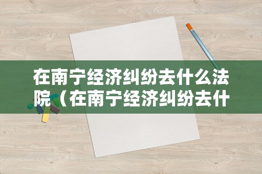 在南寧經濟糾紛去什么法院（在南寧經濟糾紛去什么法院調解）
