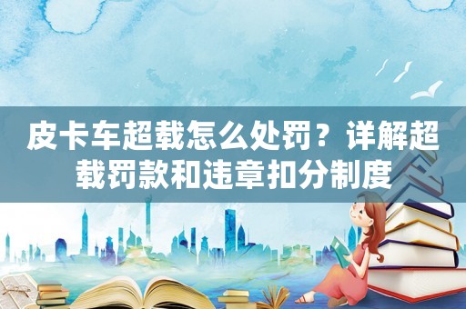 皮卡車超載怎么處罰？詳解超載罰款和違章扣分制度