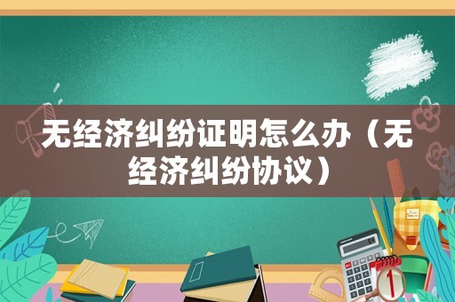 無經(jīng)濟糾紛證明怎么辦（無經(jīng)濟糾紛協(xié)議）