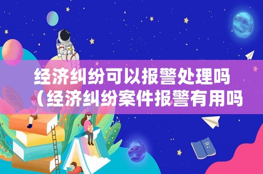 經濟糾紛可以報警處理嗎（經濟糾紛案件報警有用嗎）
