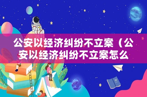 公安以經濟糾紛不立案（公安以經濟糾紛不立案怎么辦）