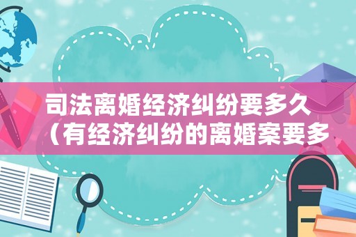 司法離婚經濟糾紛要多久（有經濟糾紛的離婚案要多久）