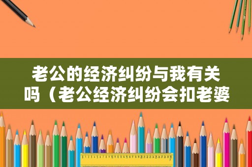 老公的經濟糾紛與我有關嗎（老公經濟糾紛會扣老婆名下的房產嗎）