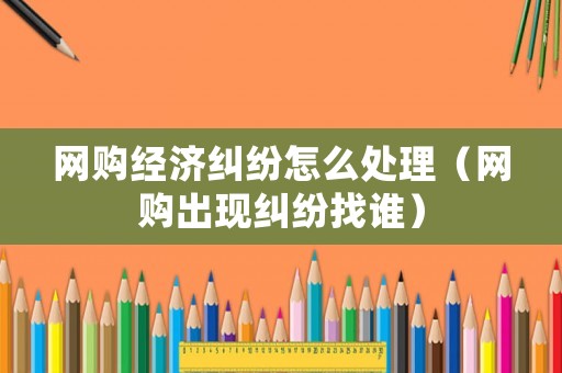 網購經濟糾紛怎么處理（網購出現糾紛找誰）