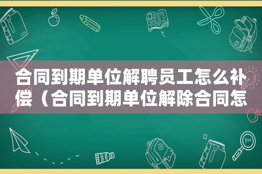 合同到期單位解聘員工怎么補償（合同到期單位解除合同怎么補償標準）