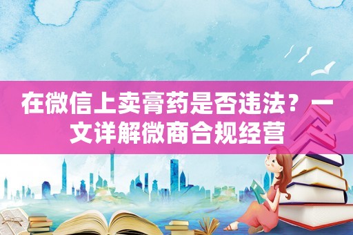 在微信上賣膏藥是否違法？一文詳解微商合規經營