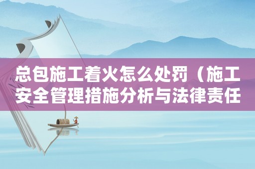 總包施工著火怎么處罰（施工安全管理措施分析與法律責任）
