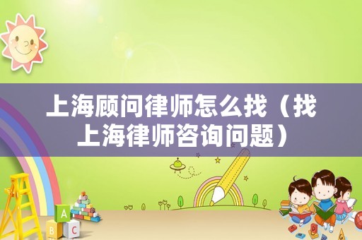 上海顧問律師怎么找（找上海律師咨詢問題）