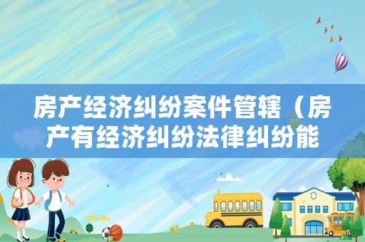 房產經濟糾紛案件管轄（房產有經濟糾紛法律糾紛能過戶嗎）