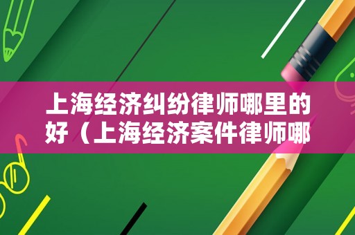 上海經濟糾紛律師哪里的好（上海經濟案件律師哪個好）