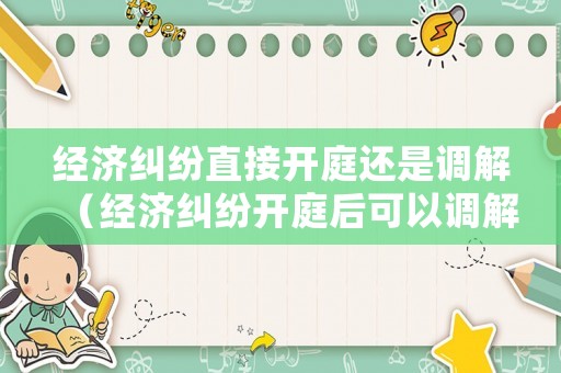 經濟糾紛直接開庭還是調解（經濟糾紛開庭后可以調解嗎）