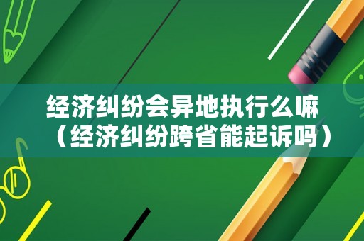 經濟糾紛會異地執行么嘛（經濟糾紛跨省能起訴嗎）