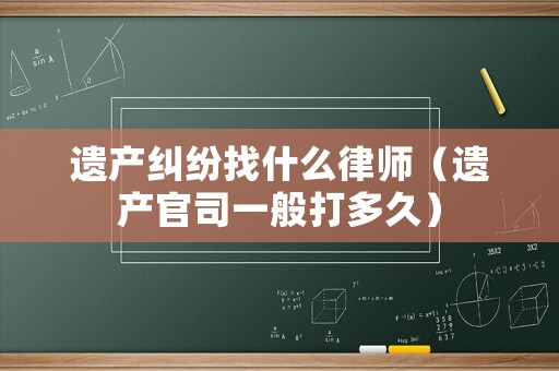 遺產(chǎn)糾紛找什么律師（遺產(chǎn)官司一般打多久）