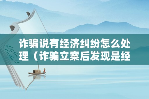 詐騙說有經濟糾紛怎么處理（詐騙立案后發現是經濟糾紛）