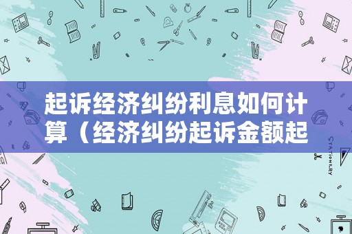 起訴經濟糾紛利息如何計算（經濟糾紛起訴金額起點）