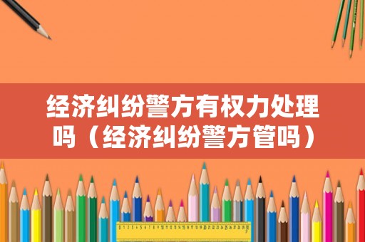 經濟糾紛警方有權力處理嗎（經濟糾紛警方管嗎）