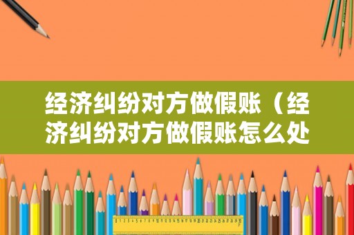 經(jīng)濟(jì)糾紛對(duì)方做假賬（經(jīng)濟(jì)糾紛對(duì)方做假賬怎么處理）