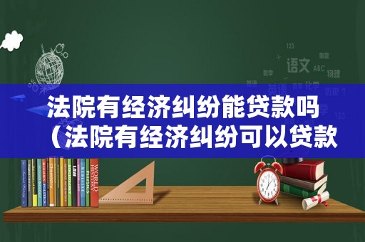 法院有經濟糾紛能貸款嗎（法院有經濟糾紛可以貸款嗎）