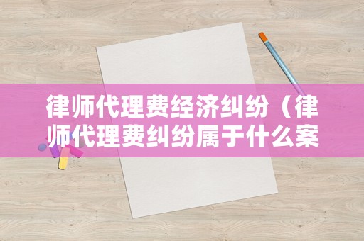 律師代理費經濟糾紛（律師代理費糾紛屬于什么案由）