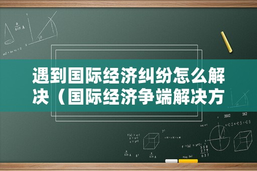 遇到國際經(jīng)濟(jì)糾紛怎么解決（國際經(jīng)濟(jì)爭(zhēng)端解決方式）