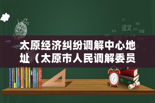 太原經濟糾紛調解中心地址（太原市人民調解委員會電話）