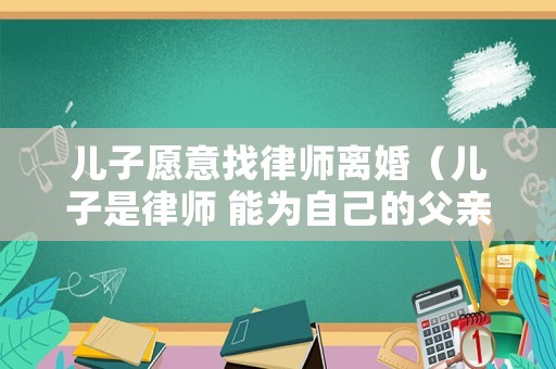 兒子愿意找律師離婚（兒子是律師 能為自己的父親辯護嗎）