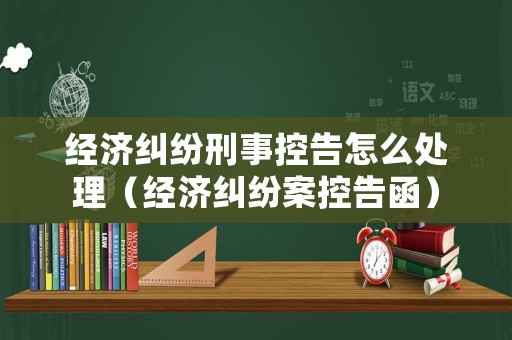 經濟糾紛刑事控告怎么處理（經濟糾紛案控告函）