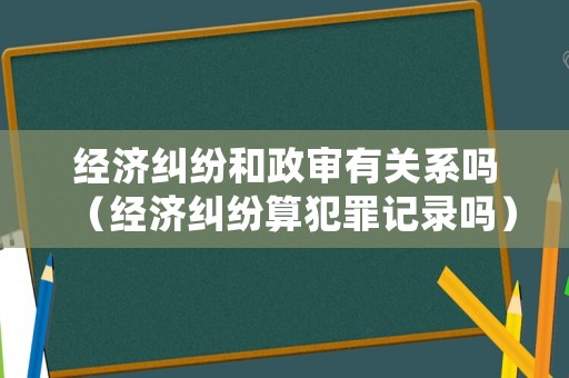 經濟糾紛和政審有關系嗎（經濟糾紛算犯罪記錄嗎）