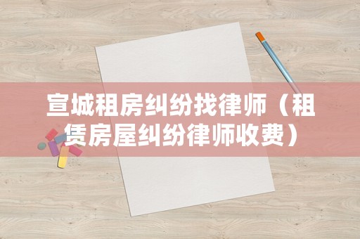 宣城租房糾紛找律師（租賃房屋糾紛律師收費(fèi)）