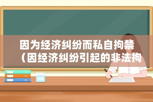 因為經濟糾紛而私自拘禁（因經濟糾紛引起的非法拘禁如何處理）
