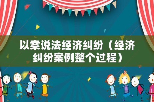 以案說法經濟糾紛（經濟糾紛案例整個過程）