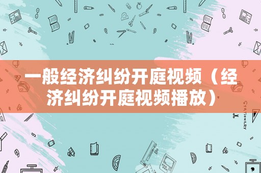 一般經(jīng)濟(jì)糾紛開庭視頻（經(jīng)濟(jì)糾紛開庭視頻播放）
