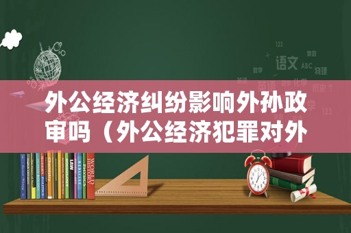外公經濟糾紛影響外孫政審嗎（外公經濟犯罪對外孫的影響）