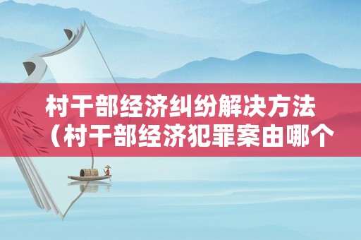 村干部經(jīng)濟(jì)糾紛解決方法（村干部經(jīng)濟(jì)犯罪案由哪個(gè)部門管轄）