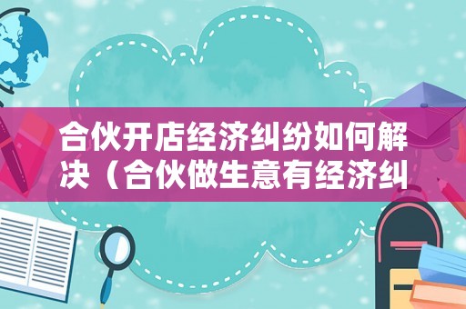合伙開店經(jīng)濟(jì)糾紛如何解決（合伙做生意有經(jīng)濟(jì)糾紛怎么辦）