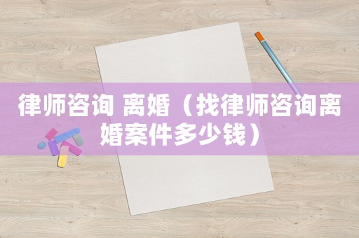律師咨詢 離婚（找律師咨詢離婚案件多少錢）