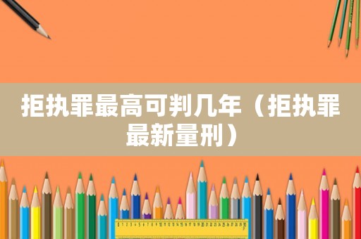 拒執(zhí)罪最高可判幾年（拒執(zhí)罪最新量刑）