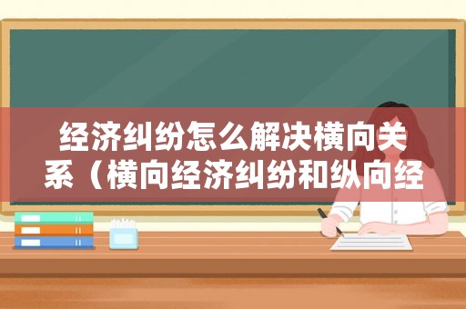 經(jīng)濟(jì)糾紛怎么解決橫向關(guān)系（橫向經(jīng)濟(jì)糾紛和縱向經(jīng)濟(jì)糾紛）