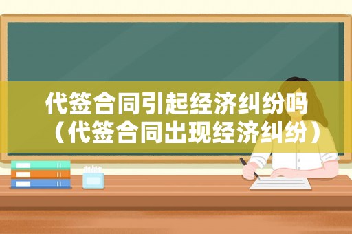 代簽合同引起經濟糾紛嗎（代簽合同出現經濟糾紛）