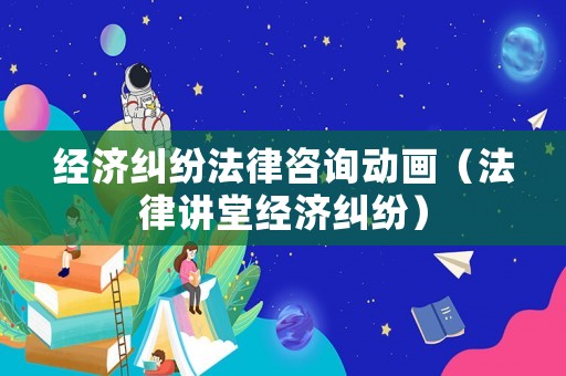 經濟糾紛法律咨詢動畫（法律講堂經濟糾紛）