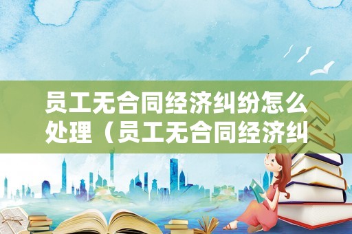 員工無合同經(jīng)濟糾紛怎么處理（員工無合同經(jīng)濟糾紛怎么處理好）