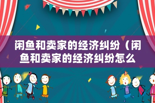 閑魚和賣家的經濟糾紛（閑魚和賣家的經濟糾紛怎么解決）