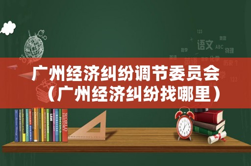 廣州經濟糾紛調節委員會（廣州經濟糾紛找哪里）