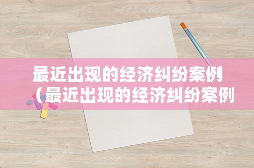 最近出現的經濟糾紛案例（最近出現的經濟糾紛案例有哪些）