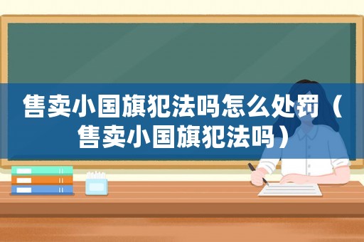 售賣小國旗犯法嗎怎么處罰（售賣小國旗犯法嗎）