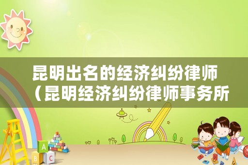 昆明出名的經濟糾紛律師（昆明經濟糾紛律師事務所排名）