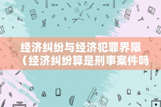 經(jīng)濟(jì)糾紛與經(jīng)濟(jì)犯罪界限（經(jīng)濟(jì)糾紛算是刑事案件嗎）