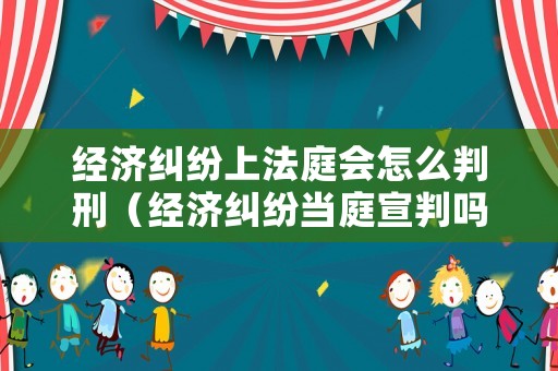 經(jīng)濟(jì)糾紛上法庭會(huì)怎么判刑（經(jīng)濟(jì)糾紛當(dāng)庭宣判嗎）