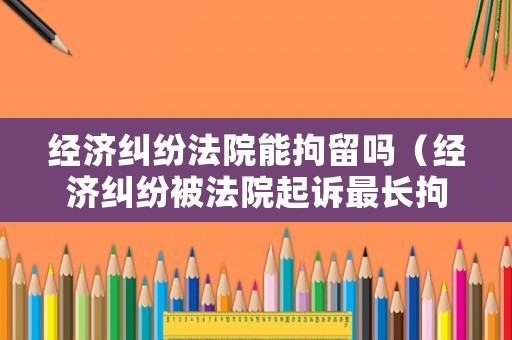 經濟糾紛法院能拘留嗎（經濟糾紛被法院起訴最長拘留多長時間）