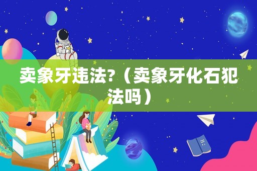 賣象牙違法?（賣象牙化石犯法嗎）